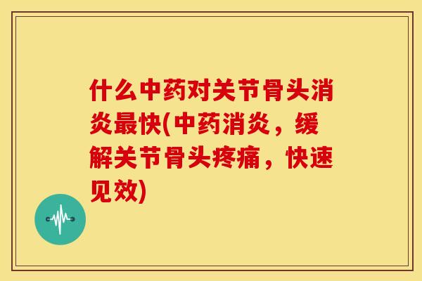 什么中药对关节骨头消炎最快(中药消炎，缓解关节骨头疼痛，快速见效)