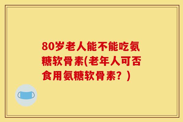 80岁老人能不能吃氨糖软骨素(老年人可否食用氨糖软骨素？)