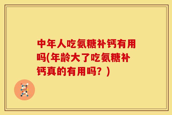 中年人吃氨糖补钙有用吗(年龄大了吃氨糖补钙真的有用吗？)
