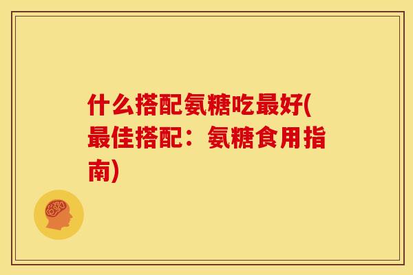 什么搭配氨糖吃最好(最佳搭配：氨糖食用指南)