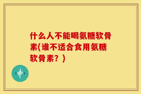 什么人不能喝氨糖软骨素(谁不适合食用氨糖软骨素？)