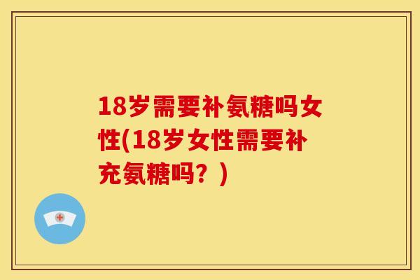 18岁需要补氨糖吗女性(18岁女性需要补充氨糖吗？)