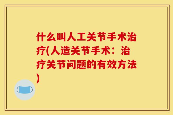 什么叫人工关节手术治疗(人造关节手术：治疗关节问题的有效方法)
