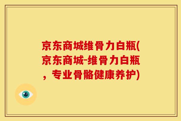 京东商城维骨力白瓶(京东商城-维骨力白瓶，专业骨骼健康养护)