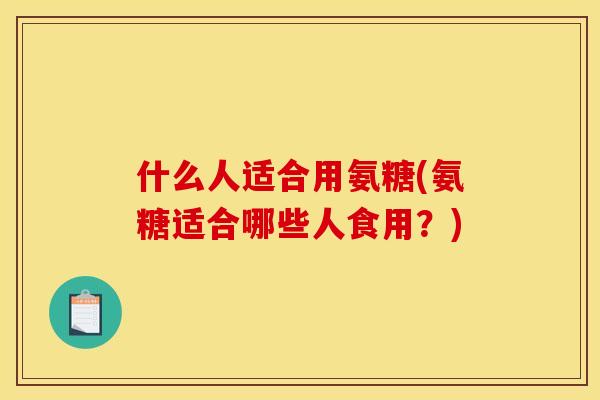 什么人适合用氨糖(氨糖适合哪些人食用？)