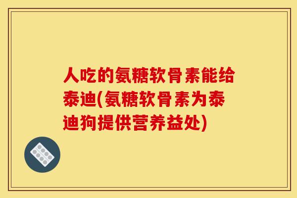 人吃的氨糖软骨素能给泰迪(氨糖软骨素为泰迪狗提供营养益处)-第1张图片-关节骑士
