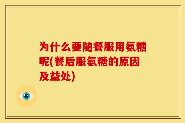 为什么要随餐服用氨糖呢(餐后服氨糖的原因及益处)