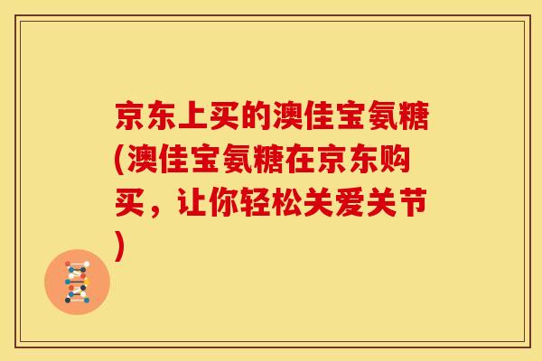京东上买的澳佳宝氨糖(澳佳宝氨糖在京东购买，让你轻松关爱关节)