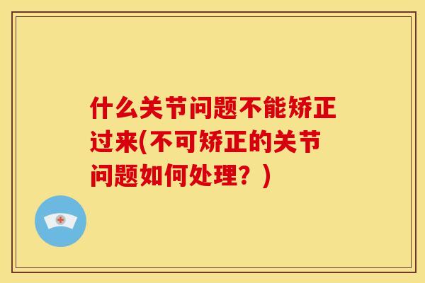 什么关节问题不能矫正过来(不可矫正的关节问题如何处理？)