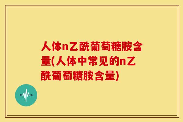 人体n乙酰葡萄糖胺含量(人体中常见的n乙酰葡萄糖胺含量)