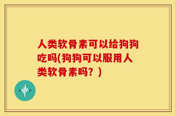 人类软骨素可以给狗狗吃吗(狗狗可以服用人类软骨素吗？)