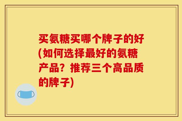 买氨糖买哪个牌子的好(如何选择最好的氨糖产品？推荐三个高品质的牌子)
