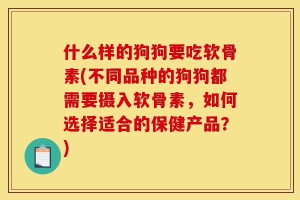 什么样的狗狗要吃软骨素(不同品种的狗狗都需要摄入软骨素，如何选择适合的保健产品？)