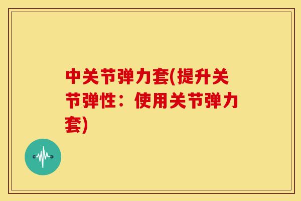 中关节弹力套(提升关节弹性：使用关节弹力套)
