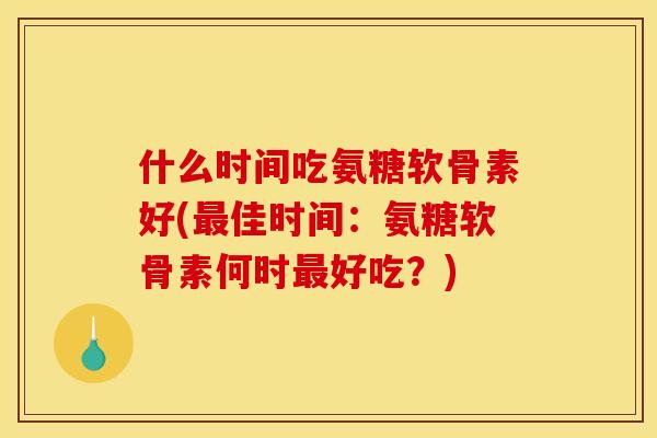 什么时间吃氨糖软骨素好(最佳时间：氨糖软骨素何时最好吃？)