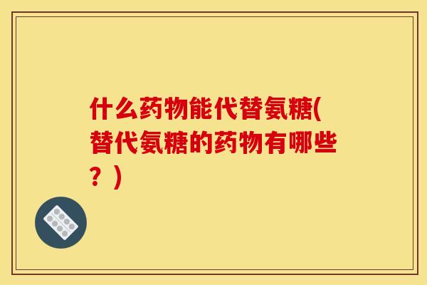 什么药物能代替氨糖(替代氨糖的药物有哪些？)