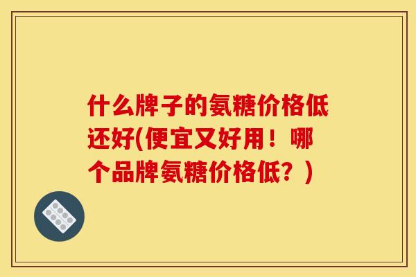 什么牌子的氨糖价格低还好(便宜又好用！哪个品牌氨糖价格低？)