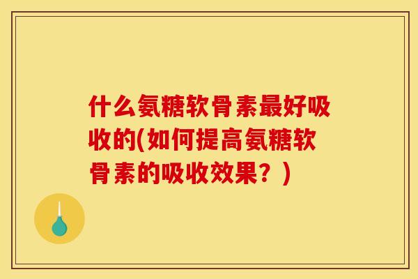 什么氨糖软骨素最好吸收的(如何提高氨糖软骨素的吸收效果？)