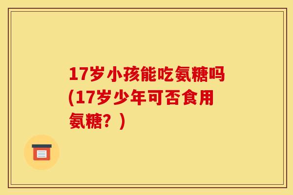 17岁小孩能吃氨糖吗(17岁少年可否食用氨糖？)