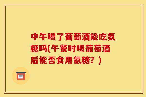 中午喝了葡萄酒能吃氨糖吗(午餐时喝葡萄酒后能否食用氨糖？)