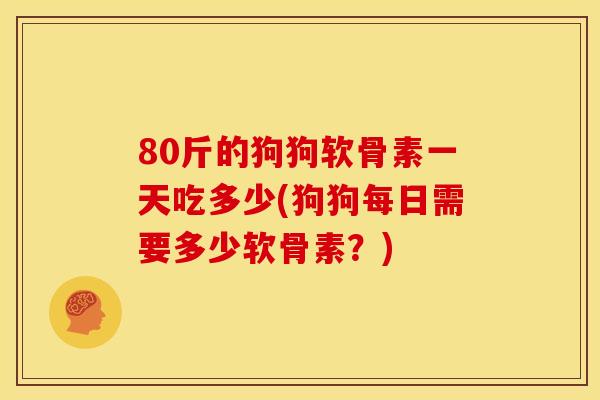 80斤的狗狗软骨素一天吃多少(狗狗每日需要多少软骨素？)