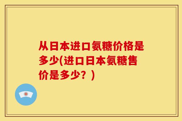 从日本进口氨糖价格是多少(进口日本氨糖售价是多少？)