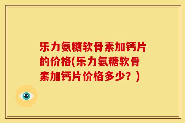 乐力氨糖软骨素加钙片的价格(乐力氨糖软骨素加钙片价格多少？)