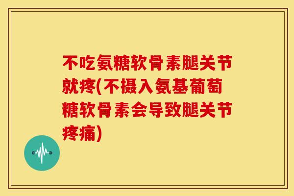 不吃氨糖软骨素腿关节就疼(不摄入氨基葡萄糖软骨素会导致腿关节疼痛)