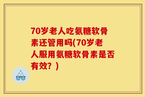 70岁老人吃氨糖软骨素还管用吗(70岁老人服用氨糖软骨素是否有效？)