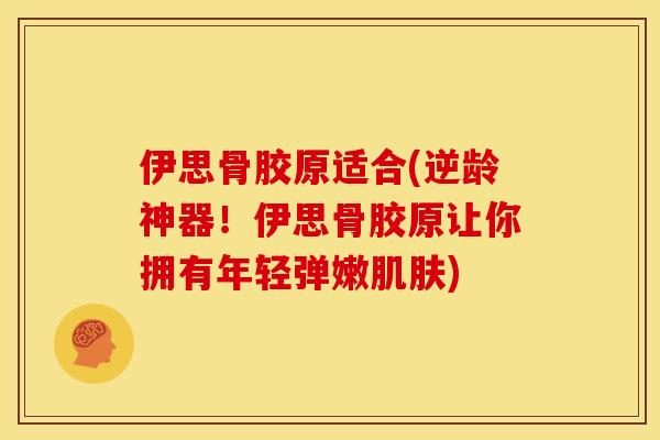 伊思骨胶原适合(逆龄神器！伊思骨胶原让你拥有年轻弹嫩肌肤)