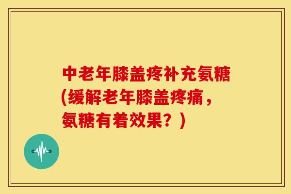中老年膝盖疼补充氨糖(缓解老年膝盖疼痛，氨糖有着效果？)