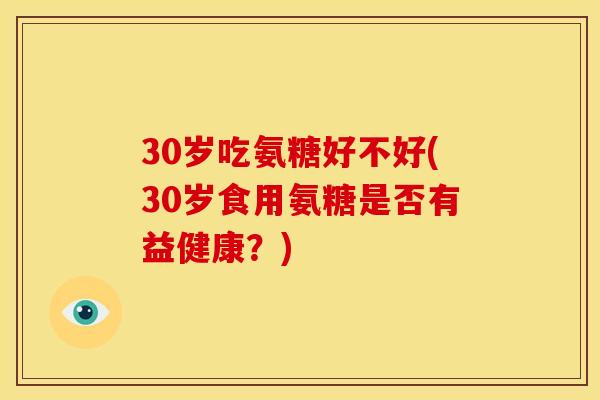 30岁吃氨糖好不好(30岁食用氨糖是否有益健康？)
