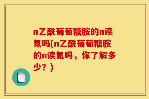 n乙酰葡萄糖胺的n读氮吗(n乙酰葡萄糖胺的n读氮吗，你了解多少？)