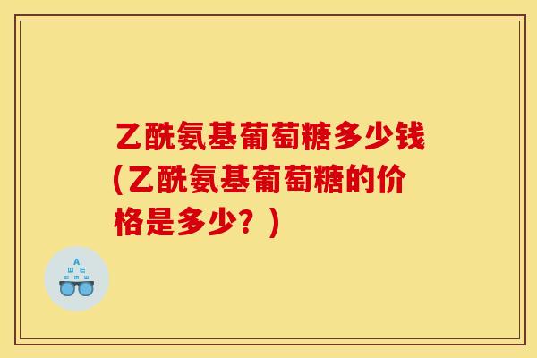 乙酰氨基葡萄糖多少钱(乙酰氨基葡萄糖的价格是多少？)