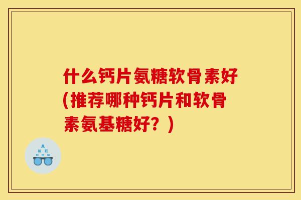 什么钙片氨糖软骨素好(推荐哪种钙片和软骨素氨基糖好？)