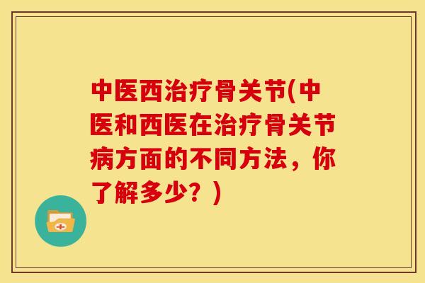 中医西治疗骨关节(中医和西医在治疗骨关节病方面的不同方法，你了解多少？)