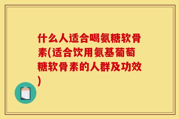 什么人适合喝氨糖软骨素(适合饮用氨基葡萄糖软骨素的人群及功效)