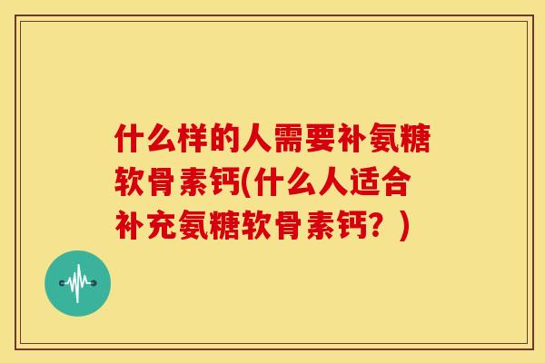 什么样的人需要补氨糖软骨素钙(什么人适合补充氨糖软骨素钙？)