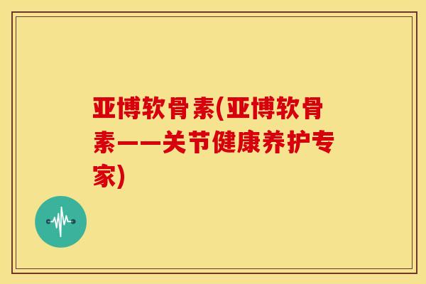 亚博软骨素(亚博软骨素——关节健康养护专家)