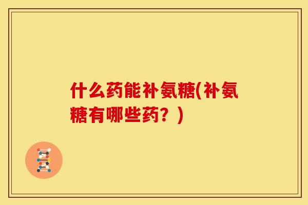 什么药能补氨糖(补氨糖有哪些药？)