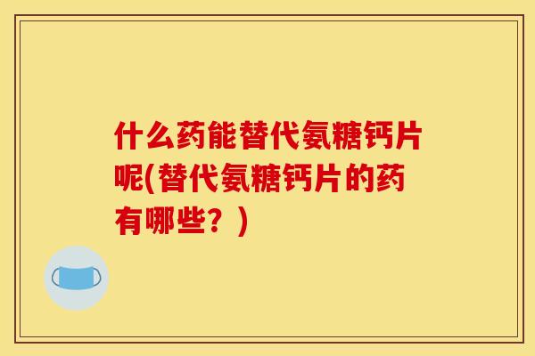 什么药能替代氨糖钙片呢(替代氨糖钙片的药有哪些？)