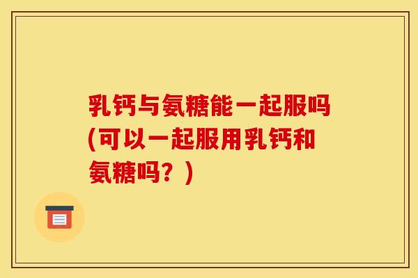 乳钙与氨糖能一起服吗(可以一起服用乳钙和氨糖吗？)