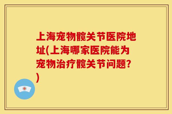 上海宠物髋关节医院地址(上海哪家医院能为宠物治疗髋关节问题？)