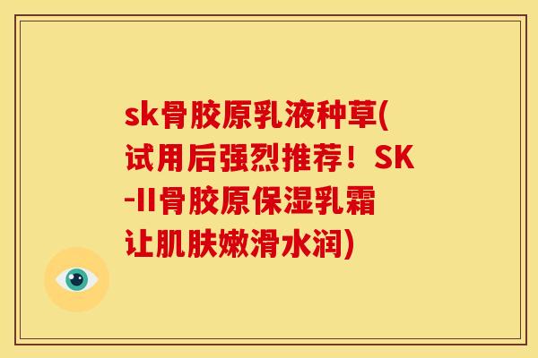 sk骨胶原乳液种草(试用后强烈推荐！SK-II骨胶原保湿乳霜让肌肤嫩滑水润)