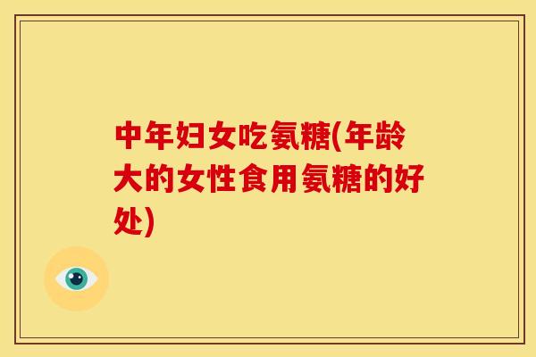 中年妇女吃氨糖(年龄大的女性食用氨糖的好处)
