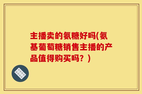 主播卖的氨糖好吗(氨基葡萄糖销售主播的产品值得购买吗？)