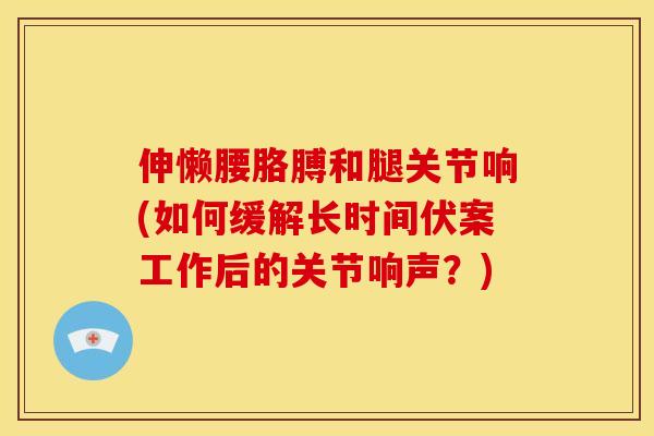 伸懒腰胳膊和腿关节响(如何缓解长时间伏案工作后的关节响声？)