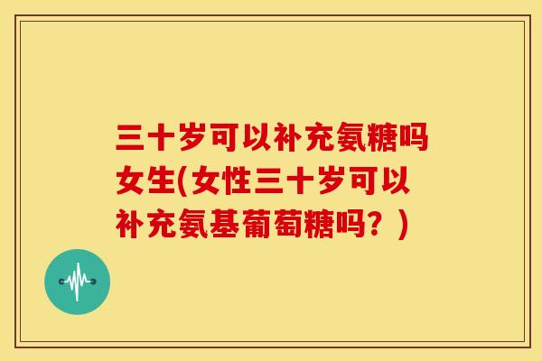 三十岁可以补充氨糖吗女生(女性三十岁可以补充氨基葡萄糖吗？)