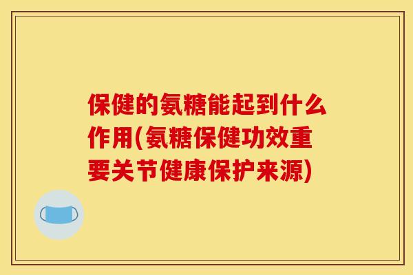 保健的氨糖能起到什么作用(氨糖保健功效重要关节健康保护来源)