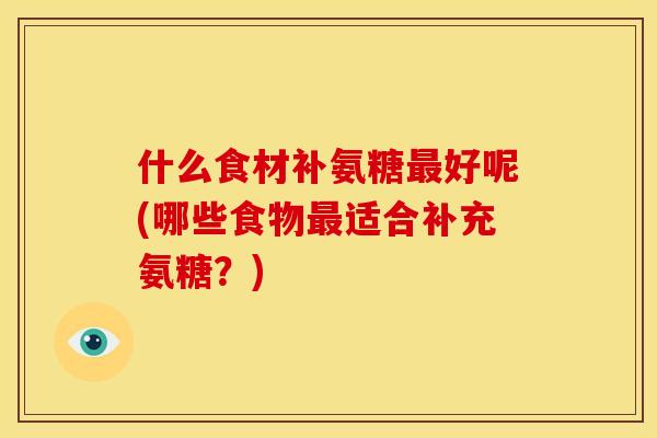 什么食材补氨糖最好呢(哪些食物最适合补充氨糖？)